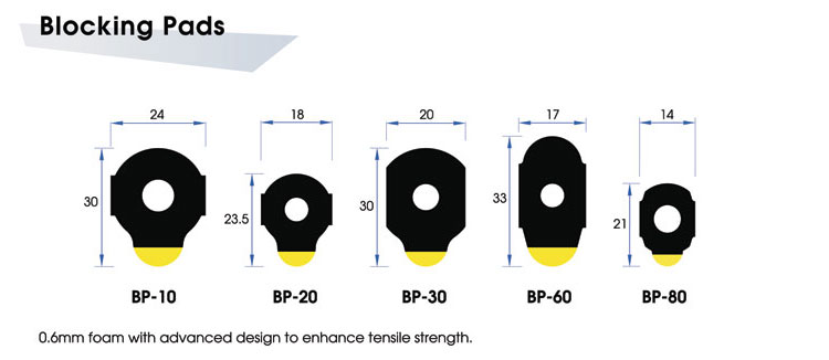 Blocking Pads BP-10 (24x30mm) / BP-20 (18x23.5mm) / BP-30 (20x30mm) / BP-60 (17x33mm) / BP-80 (14x21mm): 0.6mm foam with advanced design to enhance tensile strength.