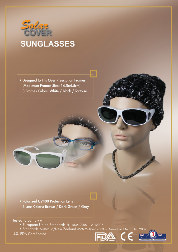SolarCOVER Sunglasses: Designed to Fits Over Prescription Frames (Maximum Frames Size: 14.5x4.5cm); 3 Frames Colors: White / Black / Tortoise; Polarized UV400 Protection Lens; 3 Lens Colors: Brown / Dark Green / Grey; Tested to comply with: European Union Standards EN 1836:2005 + A1:2007, Standards Australia / New Zealand AS/NZS 1067:2003 + Amendent No. 1 Jun 2009; U.S. FDA Certificated.